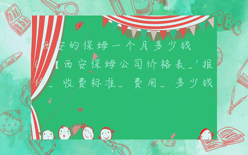 西安的保姆一个月多少钱 (【西安保姆公司价格表_报价_收费标准_费用_多少钱】)